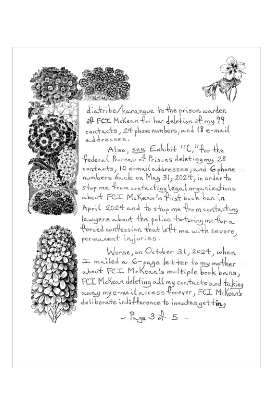 disdeibe/harangoe +othe prison warden M Fex McKeanfor her deletion ot my 79 contacks, 24 ghone numbers, and (¥ e-mail eddensen Alse, see. Exhibit “C," for the Rederal Boreay o Priscns deletingmy 28 contacts, 10 e-mailadlresses , and G phone numbers bock on May 31, 2024, in acder o  shop meFrom contucting\egal orgunizaions abeuk FCT McKean’s ek k:.JE ban in  Apeil 202 ound 4o stop me from corttucking nssyers obost the. pelice furturing meton o  Horced conbession thosk Lo me with severe, permonent injories Worse, en October 31, 2024, when  [ = malled o G-page [etter fomy moth  abeut FOT M[ S meltiple ot LA:Z, FCT McKean deleting ol my corcticts and fekin B ey mye-mail A.Lmssﬁvaver’ L MJ{,}f AP deliberte indiblecence 4o inmackes getHing  i ~Rge3d s - 